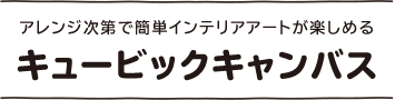 アレンジ次第で簡単インテリアアートが楽しめる キュービックキャンバス